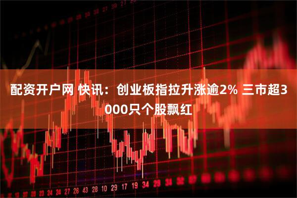 配资开户网 快讯：创业板指拉升涨逾2% 三市超3000只个股飘红