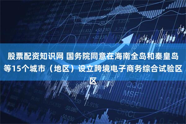 股票配资知识网 国务院同意在海南全岛和秦皇岛等15个城市（地区）设立跨境电子商务综合试验区