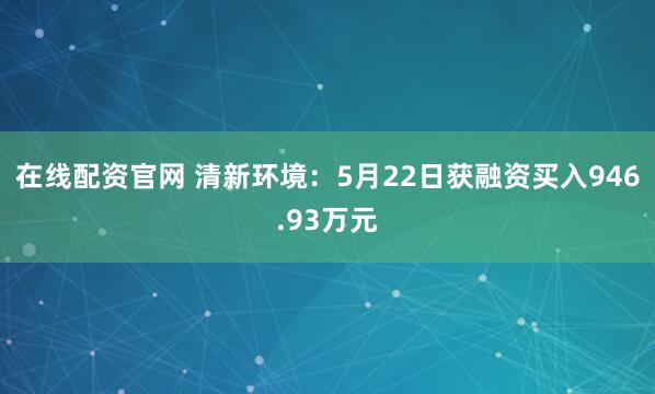 在线配资官网 清新环境：5月22日获融资买入946.93万元