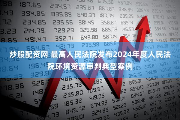 炒股配资网 最高人民法院发布2024年度人民法院环境资源审判典型案例