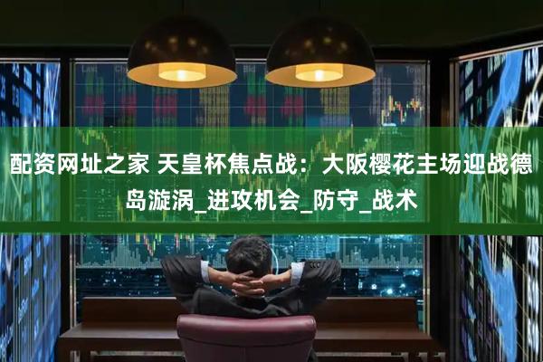 配资网址之家 天皇杯焦点战：大阪樱花主场迎战德岛漩涡_进攻机会_防守_战术