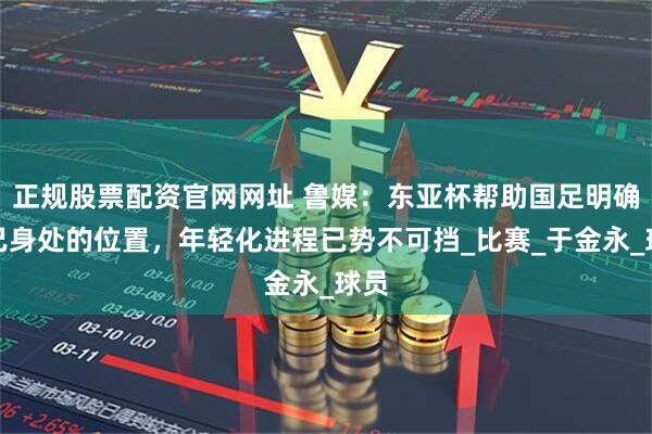 正规股票配资官网网址 鲁媒：东亚杯帮助国足明确自己身处的位置，年轻化进程已势不可挡_比赛_于金永_球员