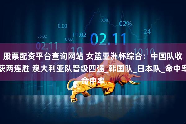 股票配资平台查询网站 女篮亚洲杯综合：中国队收获两连胜 澳大利亚队晋级四强_韩国队_日本队_命中率
