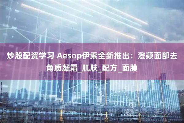 炒股配资学习 Aesop伊索全新推出：澄颖面部去角质凝霜_肌肤_配方_面膜