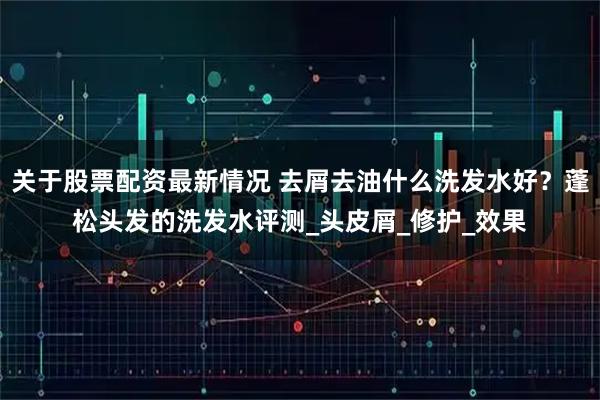 关于股票配资最新情况 去屑去油什么洗发水好？蓬松头发的洗发水评测_头皮屑_修护_效果