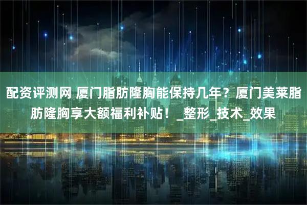 配资评测网 厦门脂肪隆胸能保持几年？厦门美莱脂肪隆胸享大额福利补贴！_整形_技术_效果