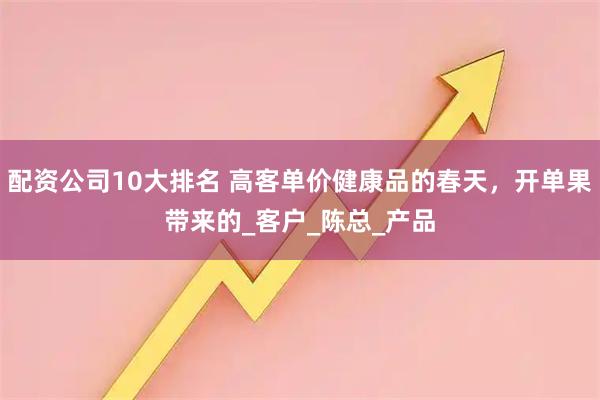 配资公司10大排名 高客单价健康品的春天，开单果带来的_客户_陈总_产品