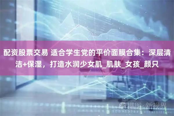 配资股票交易 适合学生党的平价面膜合集：深层清洁+保湿，打造水润少女肌_肌肤_女孩_颜只