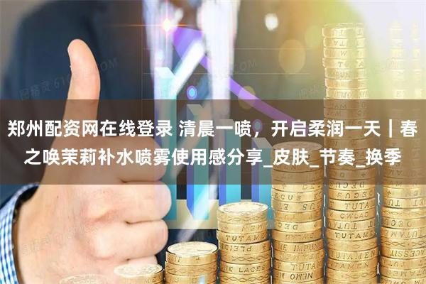 郑州配资网在线登录 清晨一喷，开启柔润一天｜春之唤茉莉补水喷雾使用感分享_皮肤_节奏_换季