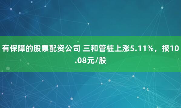 有保障的股票配资公司 三和管桩上涨5.11%，报10.08元/股