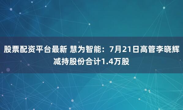 股票配资平台最新 慧为智能：7月21日高管李晓辉减持股份合计1.4万股