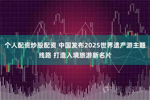 个人配资炒股配资 中国发布2025世界遗产游主题线路 打造入境旅游新名片