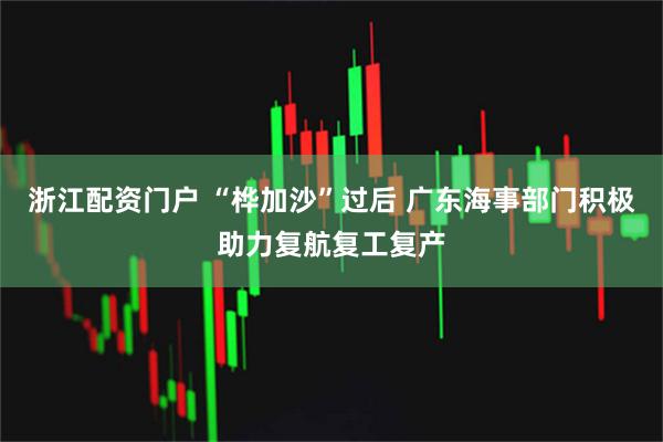 浙江配资门户 “桦加沙”过后 广东海事部门积极助力复航复工复产