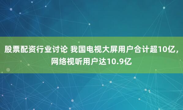 股票配资行业讨论 我国电视大屏用户合计超10亿，网络视听用户达10.9亿