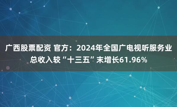 广西股票配资 官方：2024年全国广电视听服务业总收入较“十三五”末增长61.96%